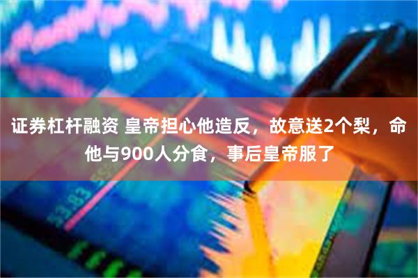 证券杠杆融资 皇帝担心他造反，故意送2个梨，命他与900人分食，事后皇帝服了