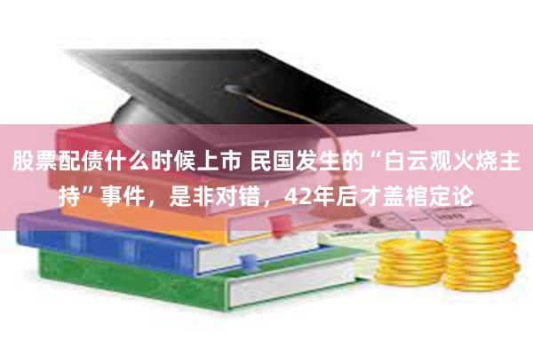 股票配债什么时候上市 民国发生的“白云观火烧主持”事件，是非对错，42年后才盖棺定论