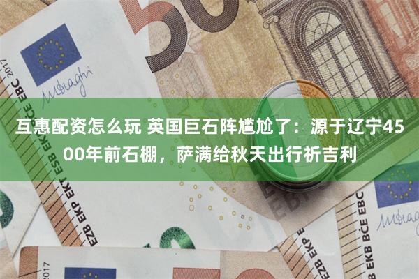 互惠配资怎么玩 英国巨石阵尴尬了：源于辽宁4500年前石棚，萨满给秋天出行祈吉利