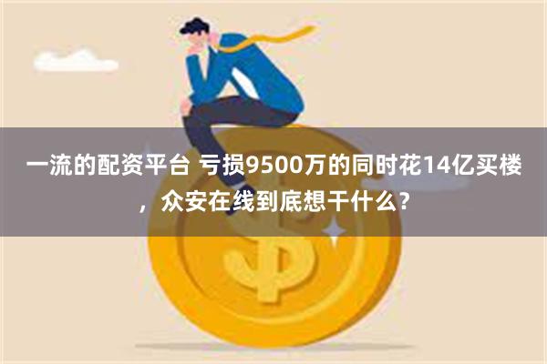 一流的配资平台 亏损9500万的同时花14亿买楼，众安在线到底想干什么？