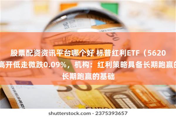 股票配资资讯平台哪个好 标普红利ETF（562060）高开低走微跌0.09%，机构：红利策略具备长期跑赢的基础