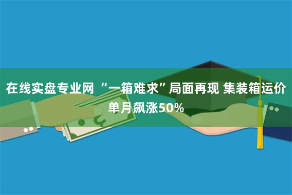 在线实盘专业网 “一箱难求”局面再现 集装箱运价单月飙涨50%