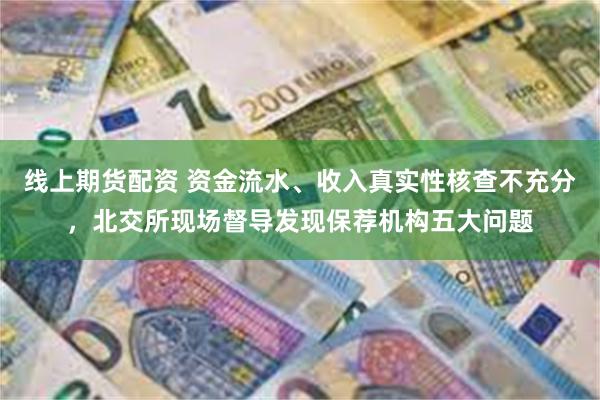 线上期货配资 资金流水、收入真实性核查不充分，北交所现场督导发现保荐机构五大问题