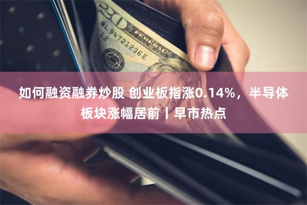 如何融资融券炒股 创业板指涨0.14%，半导体板块涨幅居前丨早市热点