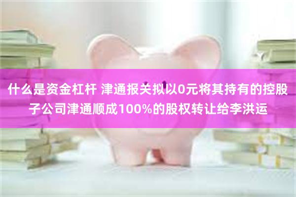 什么是资金杠杆 津通报关拟以0元将其持有的控股子公司津通顺成100%的股权转让给李洪运