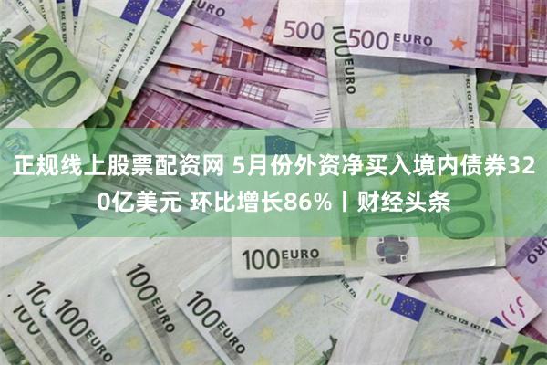 正规线上股票配资网 5月份外资净买入境内债券320亿美元 环比增长86%丨财经头条