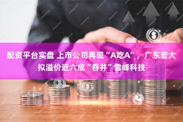 配资平台实盘 上市公司再现“A吃A”，广东宏大拟溢价近六成“吞并”雪峰科技