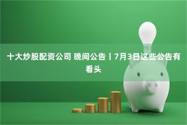 十大炒股配资公司 晚间公告丨7月3日这些公告有看头