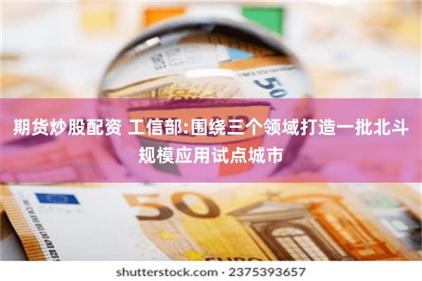 期货炒股配资 工信部:围绕三个领域打造一批北斗规模应用试点城市