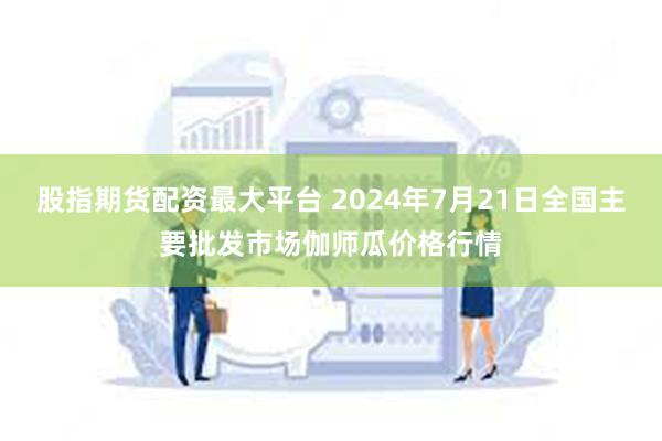 股指期货配资最大平台 2024年7月21日全国主要批发市场伽师瓜价格行情