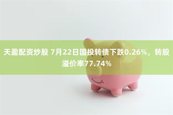 天盈配资炒股 7月22日国投转债下跌0.26%，转股溢价率77.74%