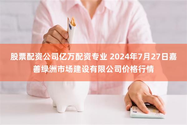 股票配资公司亿万配资专业 2024年7月27日嘉善绿洲市场建设有限公司价格行情