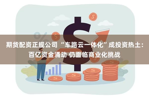 期货配资正规公司 “车路云一体化”成投资热土：百亿资金涌动 仍面临商业化挑战