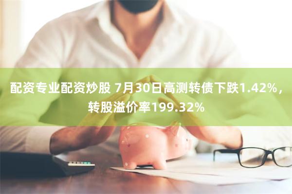 配资专业配资炒股 7月30日高测转债下跌1.42%，转股溢价率199.32%