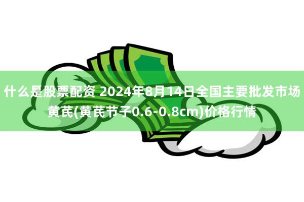 什么是股票配资 2024年8月14日全国主要批发市场黄芪(黄芪节子0.6-0.8cm)价格行情