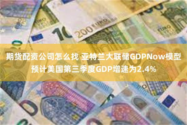 期货配资公司怎么找 亚特兰大联储GDPNow模型预计美国第三季度GDP增速为2.4%