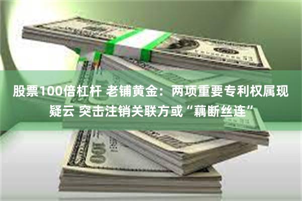 股票100倍杠杆 老铺黄金：两项重要专利权属现疑云 突击注销关联方或“藕断丝连”