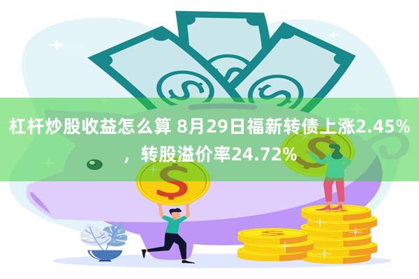 杠杆炒股收益怎么算 8月29日福新转债上涨2.45%，转股溢价率24.72%