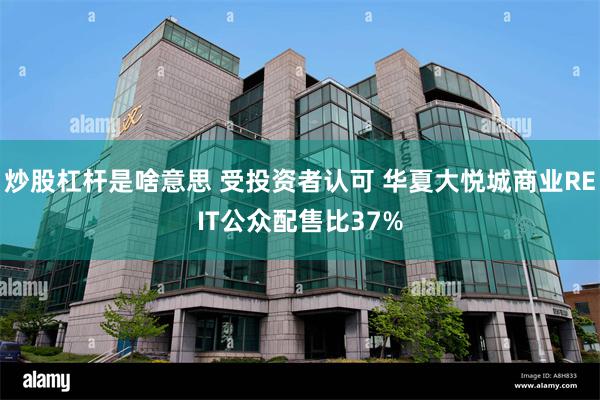 炒股杠杆是啥意思 受投资者认可 华夏大悦城商业REIT公众配售比37%