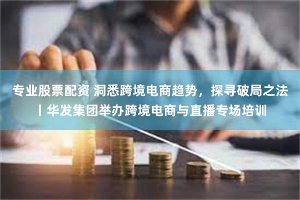 专业股票配资 洞悉跨境电商趋势，探寻破局之法丨华发集团举办跨境电商与直播专场培训