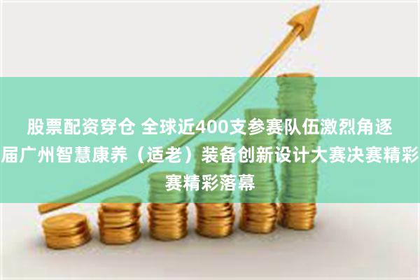 股票配资穿仓 全球近400支参赛队伍激烈角逐，首届广州智慧康养（适老）装备创新设计大赛决赛精彩落幕