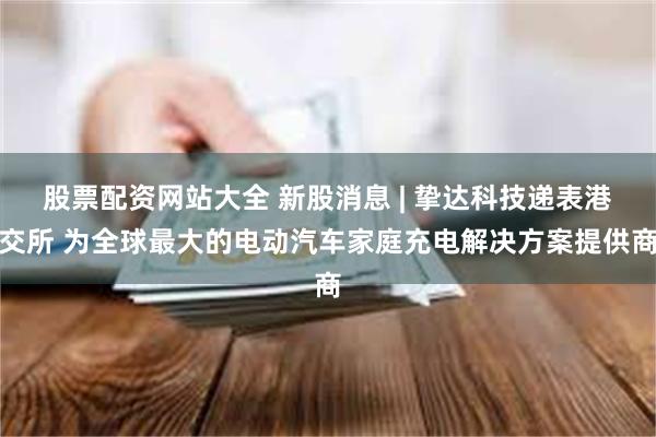 股票配资网站大全 新股消息 | 挚达科技递表港交所 为全球最大的电动汽车家庭充电解决方案提供商