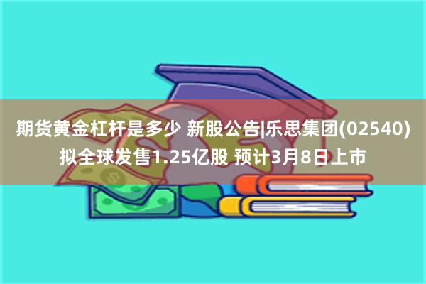 期货黄金杠杆是多少 新股公告|乐思集团(02540)拟全球发售1.25亿股 预计3月8日上市