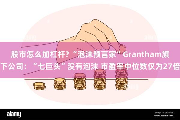 股市怎么加杠杆? “泡沫预言家”Grantham旗下公司：“七巨头”没有泡沫 市盈率中位数仅为27倍