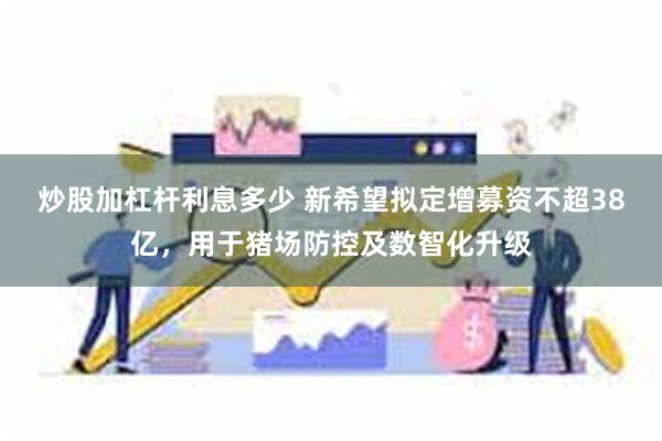 炒股加杠杆利息多少 新希望拟定增募资不超38亿，用于猪场防控及数智化升级