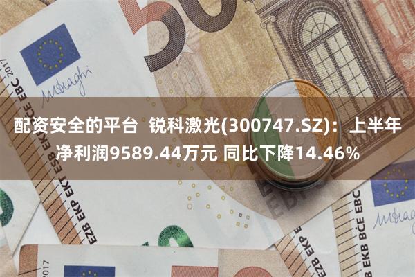 配资安全的平台  锐科激光(300747.SZ)：上半年净利润9589.44万元 同比下降14.46%