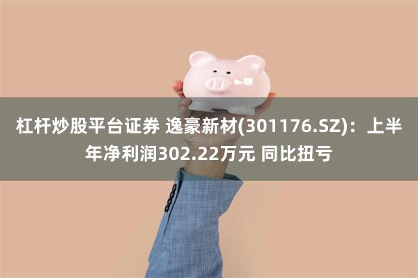 杠杆炒股平台证券 逸豪新材(301176.SZ)：上半年净利润302.22万元 同比扭亏