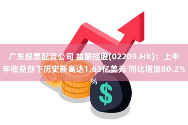 广东股票配资公司 喆丽控股(02209.HK)：上半年收益创下历史新高达1.63亿美元 同比增加80.2%