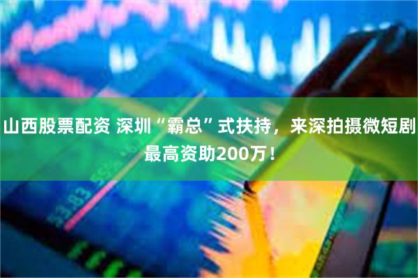 山西股票配资 深圳“霸总”式扶持，来深拍摄微短剧最高资助200万！