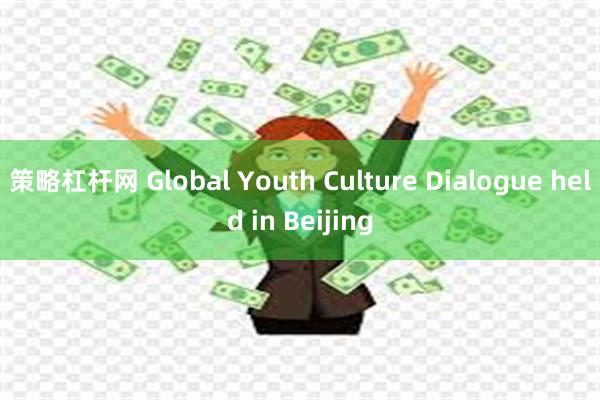 策略杠杆网 Global Youth Culture Dialogue held in Beijing