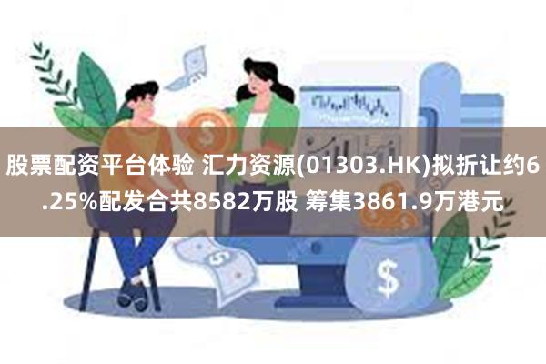 股票配资平台体验 汇力资源(01303.HK)拟折让约6.25%配发合共8582万股 筹集3861.9万港元