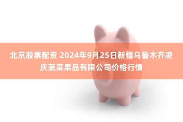 北京股票配资 2024年9月25日新疆乌鲁木齐凌庆蔬菜果品有限公司价格行情