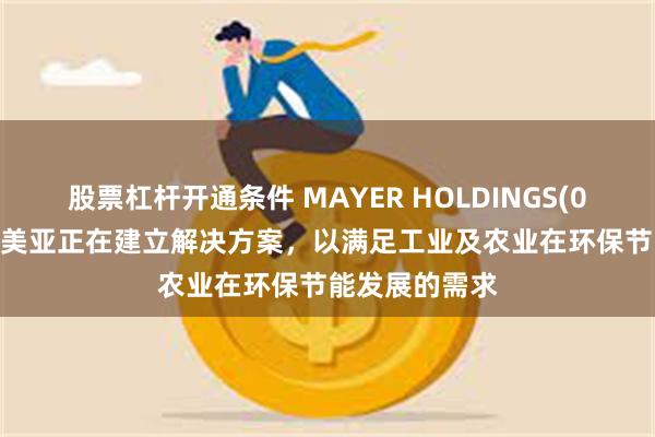 股票杠杆开通条件 MAYER HOLDINGS(01116)：广州美亚正在建立解决方案，以满足工业及农业在环保节能发展的需求