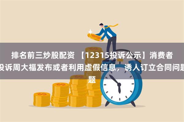 排名前三炒股配资 【12315投诉公示】消费者投诉周大福发布或者利用虚假信息，诱人订立合同问题