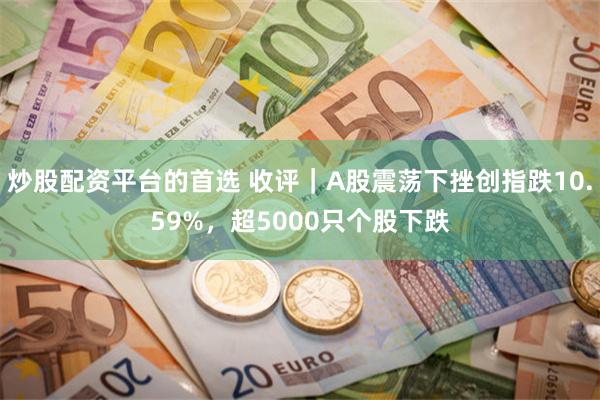 炒股配资平台的首选 收评｜A股震荡下挫创指跌10.59%，超5000只个股下跌