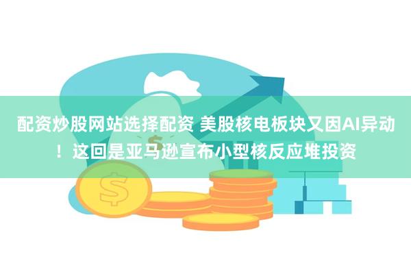 配资炒股网站选择配资 美股核电板块又因AI异动！这回是亚马逊宣布小型核反应堆投资