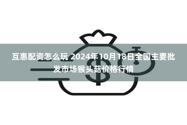 互惠配资怎么玩 2024年10月18日全国主要批发市场猴头菇价格行情