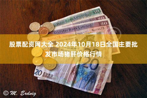 股票配资网大全 2024年10月18日全国主要批发市场猪肝价格行情