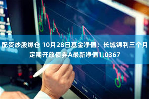 配资炒股爆仓 10月28日基金净值：长城锦利三个月定期开放债券A最新净值1.0367