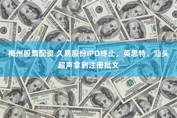 梅州股票配资 久易股份IPO终止，英思特、汕头超声拿到注册批文