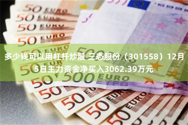 多少钱可以用杠杆炒股 三态股份（301558）12月5日主力资金净买入3062.39万元