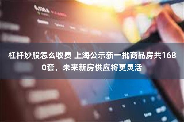 杠杆炒股怎么收费 上海公示新一批商品房共1680套，未来新房供应将更灵活