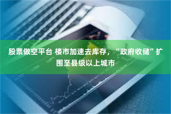 股票做空平台 楼市加速去库存，“政府收储”扩围至县级以上城市