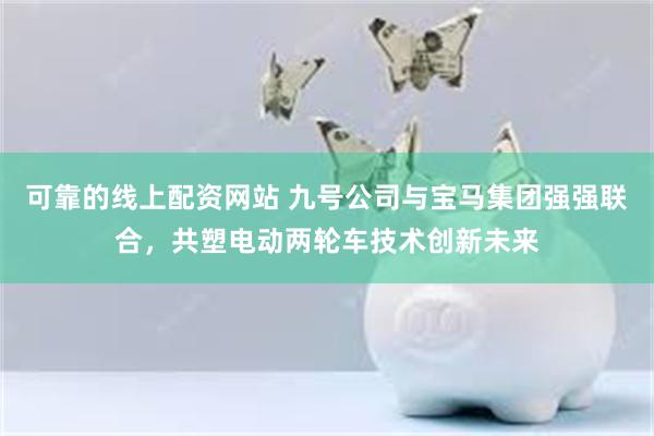 可靠的线上配资网站 九号公司与宝马集团强强联合，共塑电动两轮车技术创新未来