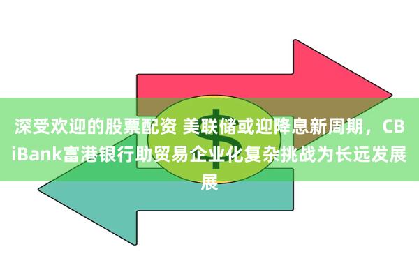 深受欢迎的股票配资 美联储或迎降息新周期，CBiBank富港银行助贸易企业化复杂挑战为长远发展