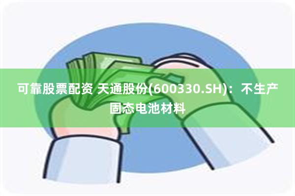 可靠股票配资 天通股份(600330.SH)：不生产固态电池材料